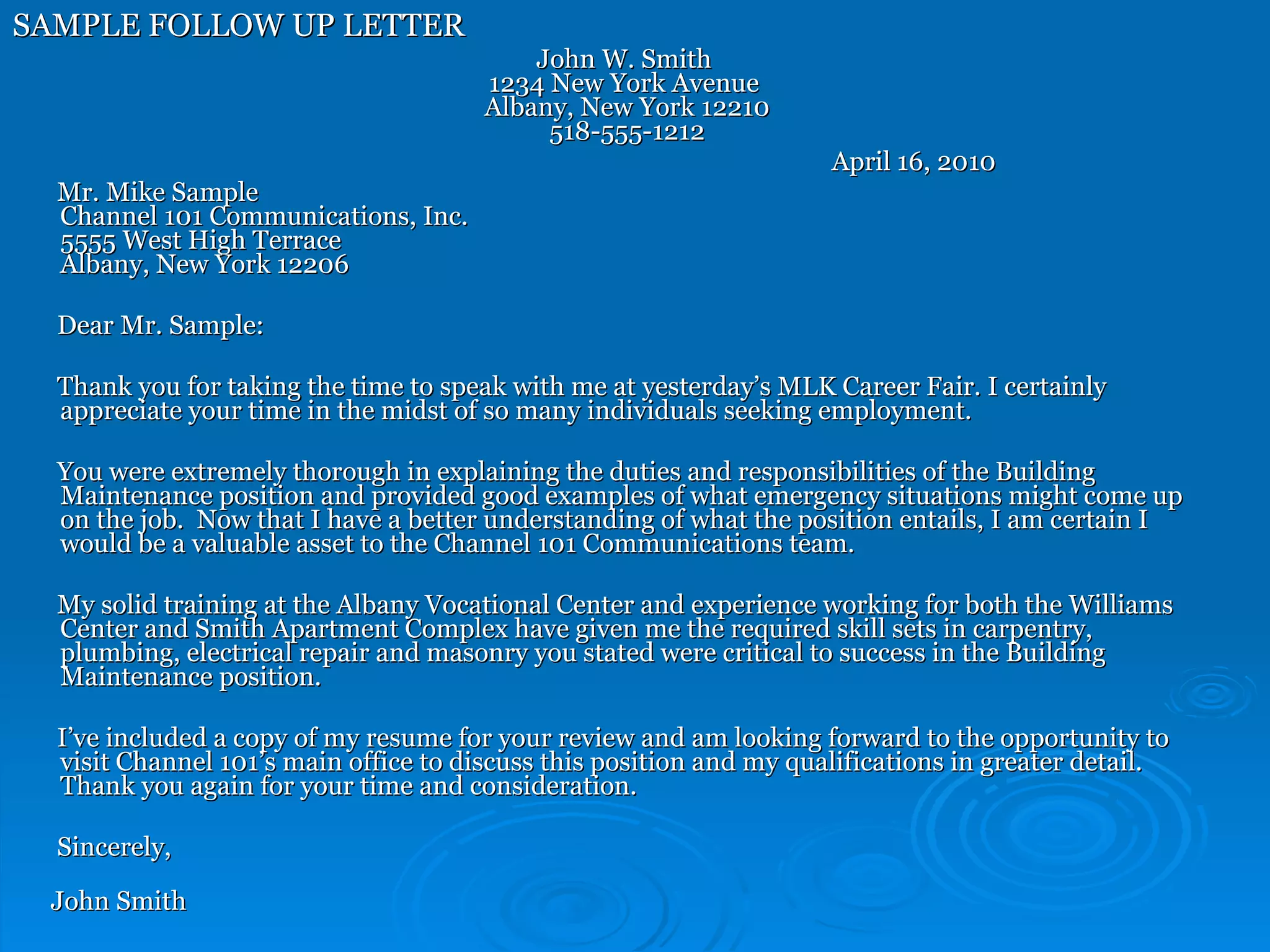 SAMPLE FOLLOW UP LETTER John W. Smith 1234 New York Avenue  Albany, New York 12210 518-555-1212   April 16, 2010 Mr. Mike Sample Channel 101 Communications, Inc.  5555 West High Terrace Albany, New York 12206 Dear Mr. Sample:  Thank you for taking the time to speak with me at yesterday’s MLK Career Fair. I certainly appreciate your time in the midst of so many individuals seeking employment. You were extremely thorough in explaining the duties and responsibilities of the Building Maintenance position and provided good examples of what emergency situations might come up on the job.  Now that I have a better understanding of what the position entails, I am certain I would be a valuable asset to the Channel 101 Communications team. My solid training at the Albany Vocational Center and experience working for both the Williams Center and Smith Apartment Complex have given me the required skill sets in carpentry, plumbing, electrical repair and masonry you stated were critical to success in the Building Maintenance position. I’ve included a copy of my resume for your review and am looking forward to the opportunity to visit Channel 101’s main office to discuss this position and my qualifications in greater detail. Thank you again for your time and consideration.  Sincerely,  John Smith 