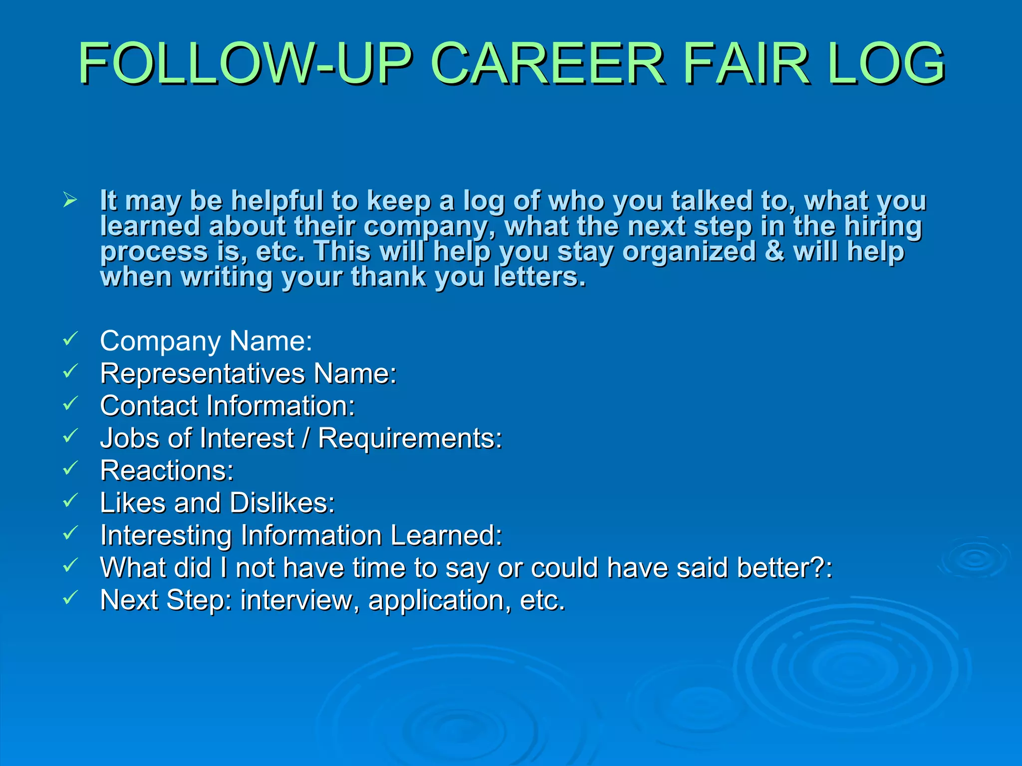 FOLLOW-UP CAREER FAIR LOG It may be helpful to keep a log of who you talked to, what you learned about their company, what the next step in the hiring process is, etc. This will help you stay organized & will help when writing your thank you letters. Company Name: Representatives Name: Contact Information: Jobs of Interest / Requirements: Reactions:  Likes and Dislikes: Interesting Information Learned: What did I not have time to say or could have said better?:  Next Step: interview, application, etc. 