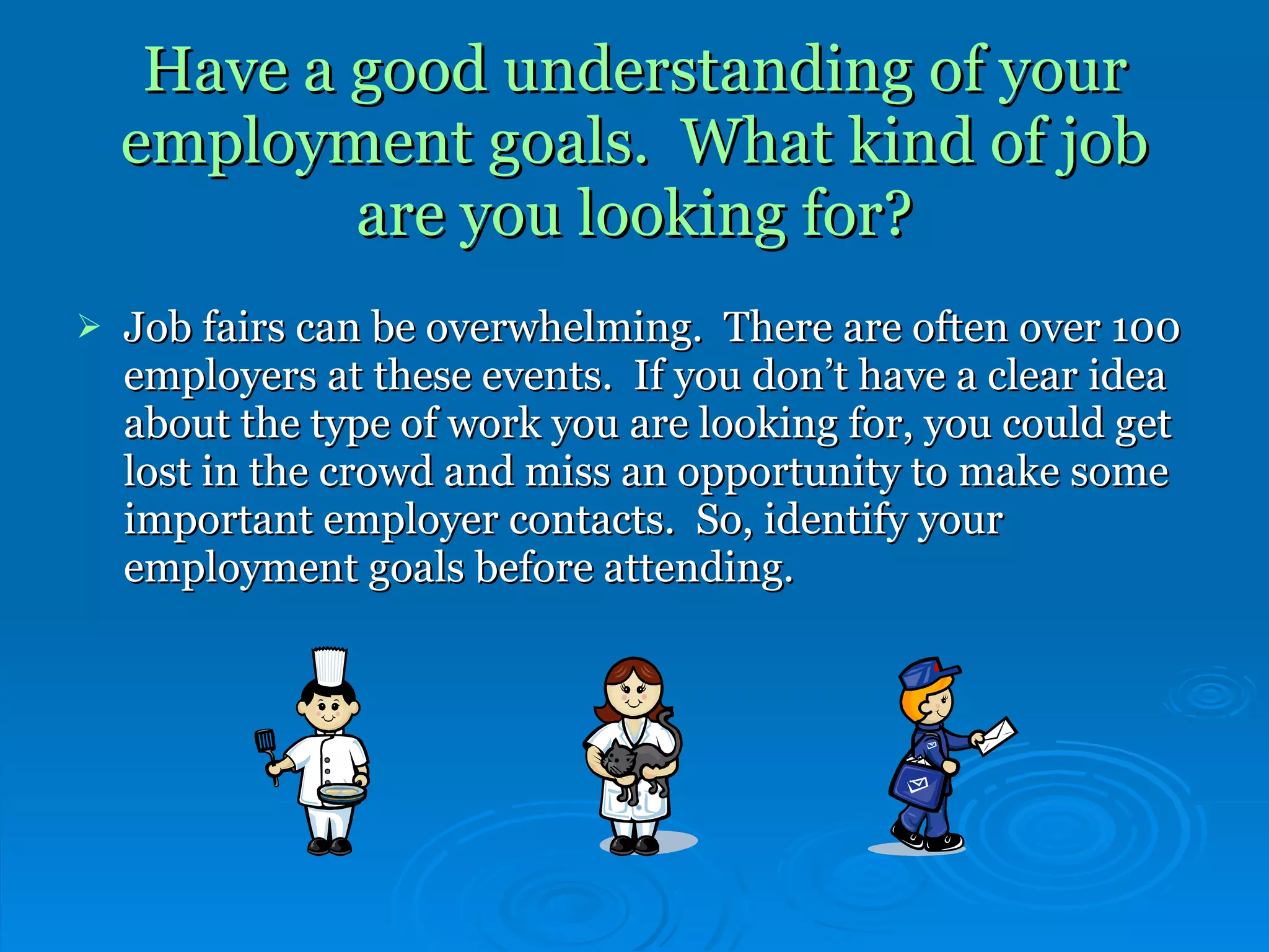 Have a good understanding of your employment goals.  What kind of job are you looking for? Job fairs can be overwhelming.  There are often over 100 employers at these events.  If you don’t have a clear idea about the type of work you are looking for, you could get lost in the crowd and miss an opportunity to make some important employer contacts.  So, identify your employment goals before attending. 