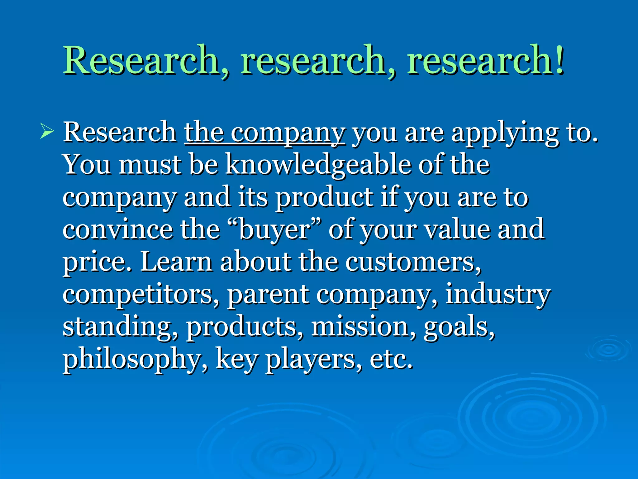Research, research, research!   Research  the company  you are applying to. You must be knowledgeable of the company and its product if you are to convince the “buyer” of your value and price. Learn about the customers, competitors, parent company, industry standing, products, mission, goals, philosophy, key players, etc.   