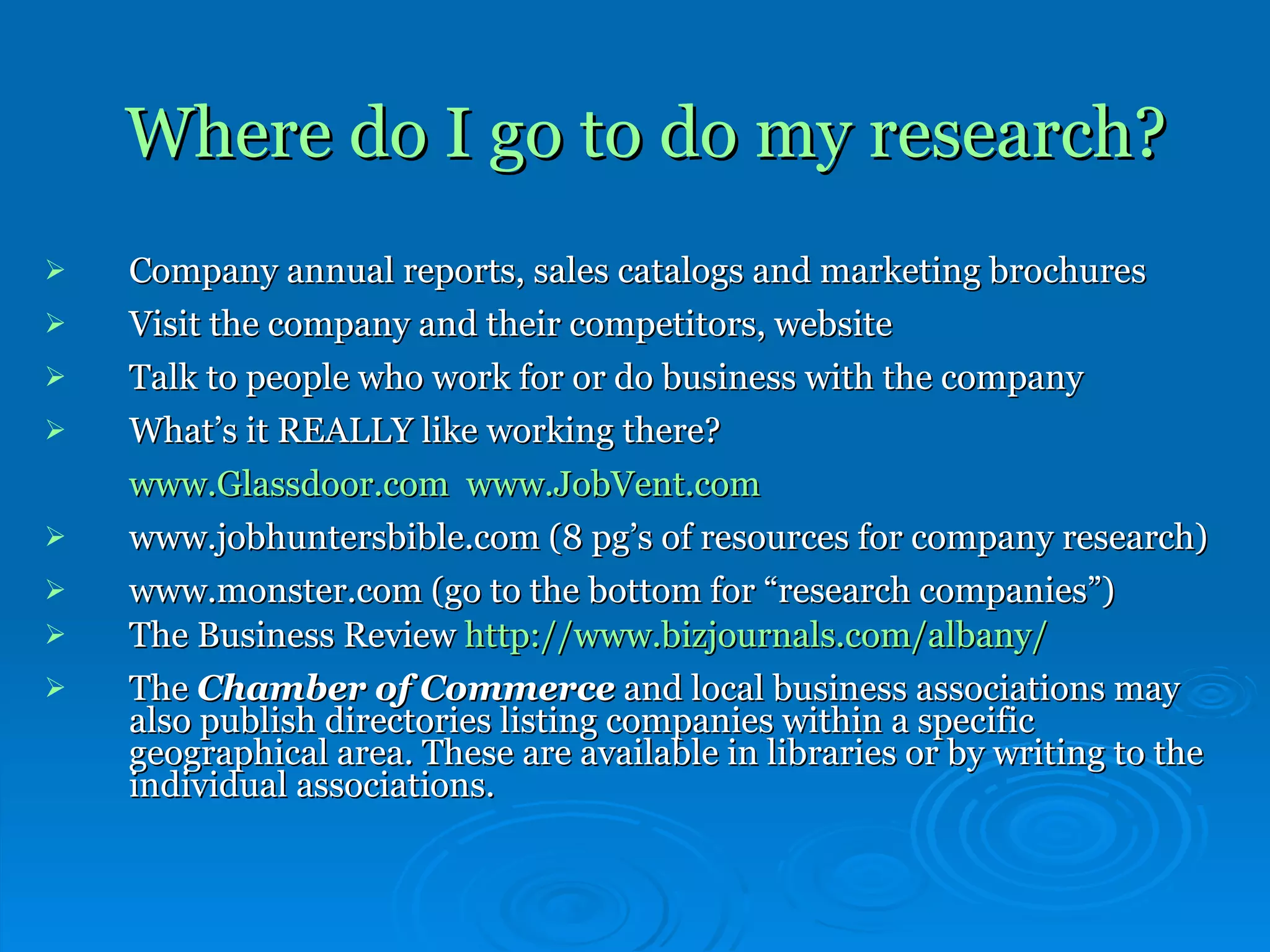 Where do I go to do my research? Company annual reports, sales catalogs and marketing brochures Visit the company and their competitors, website  Talk to people who work for or do business with the company What’s it REALLY like working there?  www.Glassdoor.com   www.JobVent.com www.jobhuntersbible.com (8 pg’s of resources for company research) www.monster.com (go to the bottom for “research companies”) The Business Review  http:// www.bizjournals.com/albany / The  Chamber of Commerce  and local business associations may also publish directories listing companies within a specific geographical area. These are available in libraries or by writing to the individual associations.   