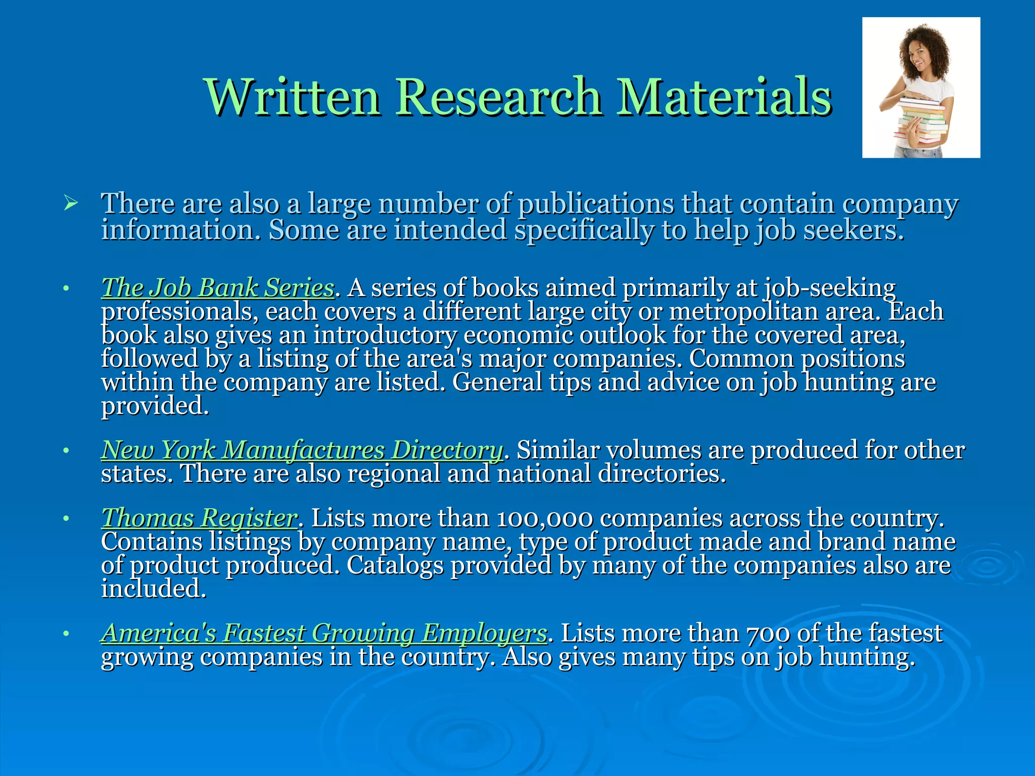 Written Research Materials There are also a large number of publications that contain company information. Some are intended specifically to help job seekers. The Job Bank Series .  A series of books aimed primarily at job-seeking professionals, each covers a different large city or metropolitan area. Each book also gives an introductory economic outlook for the covered area, followed by a listing of the area's major companies. Common positions within the company are listed. General tips and advice on job hunting are provided. New York Manufactures Directory .  Similar volumes are produced for other states. There are also regional and national directories. Thomas Register .  Lists more than 100,000 companies across the country. Contains listings by company name, type of product made and brand name of product produced. Catalogs provided by many of the companies also are included. America's Fastest Growing Employers .  Lists more than 700 of the fastest growing companies in the country. Also gives many tips on job hunting. 