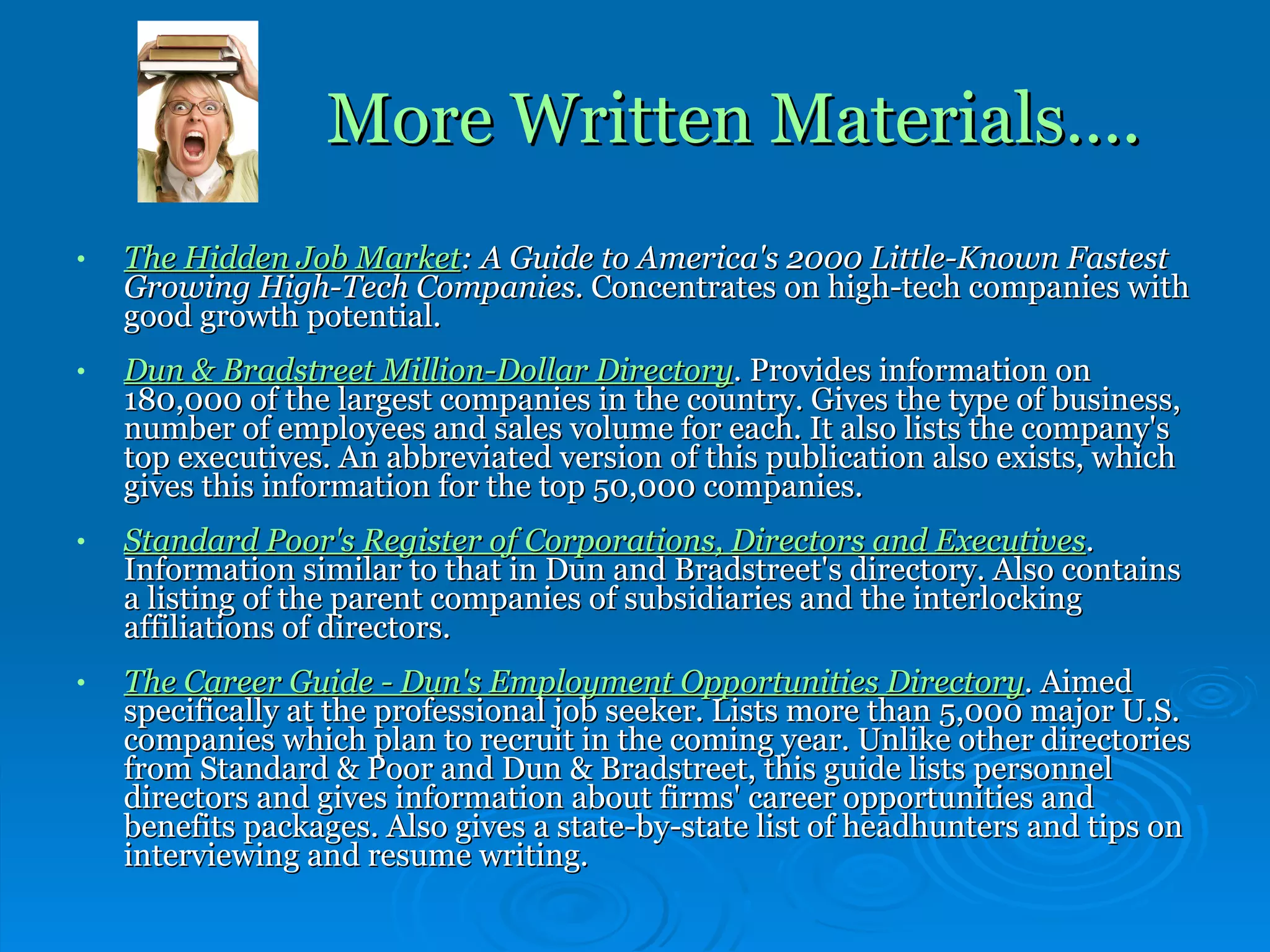 More Written Materials…. The Hidden Job Market : A Guide to America's 2000 Little-Known Fastest Growing High-Tech Companies.  Concentrates on high-tech companies with good growth potential. Dun & Bradstreet Million-Dollar Directory .  Provides information on 180,000 of the largest companies in the country. Gives the type of business, number of employees and sales volume for each. It also lists the company's top executives. An abbreviated version of this publication also exists, which gives this information for the top 50,000 companies. Standard Poor's Register of Corporations, Directors and Executives .  Information similar to that in Dun and Bradstreet's directory. Also contains a listing of the parent companies of subsidiaries and the interlocking affiliations of directors. The Career Guide - Dun's Employment Opportunities Directory .  Aimed specifically at the professional job seeker. Lists more than 5,000 major U.S. companies which plan to recruit in the coming year. Unlike other directories from Standard & Poor and Dun & Bradstreet, this guide lists personnel directors and gives information about firms' career opportunities and benefits packages. Also gives a state-by-state list of headhunters and tips on interviewing and resume writing. 