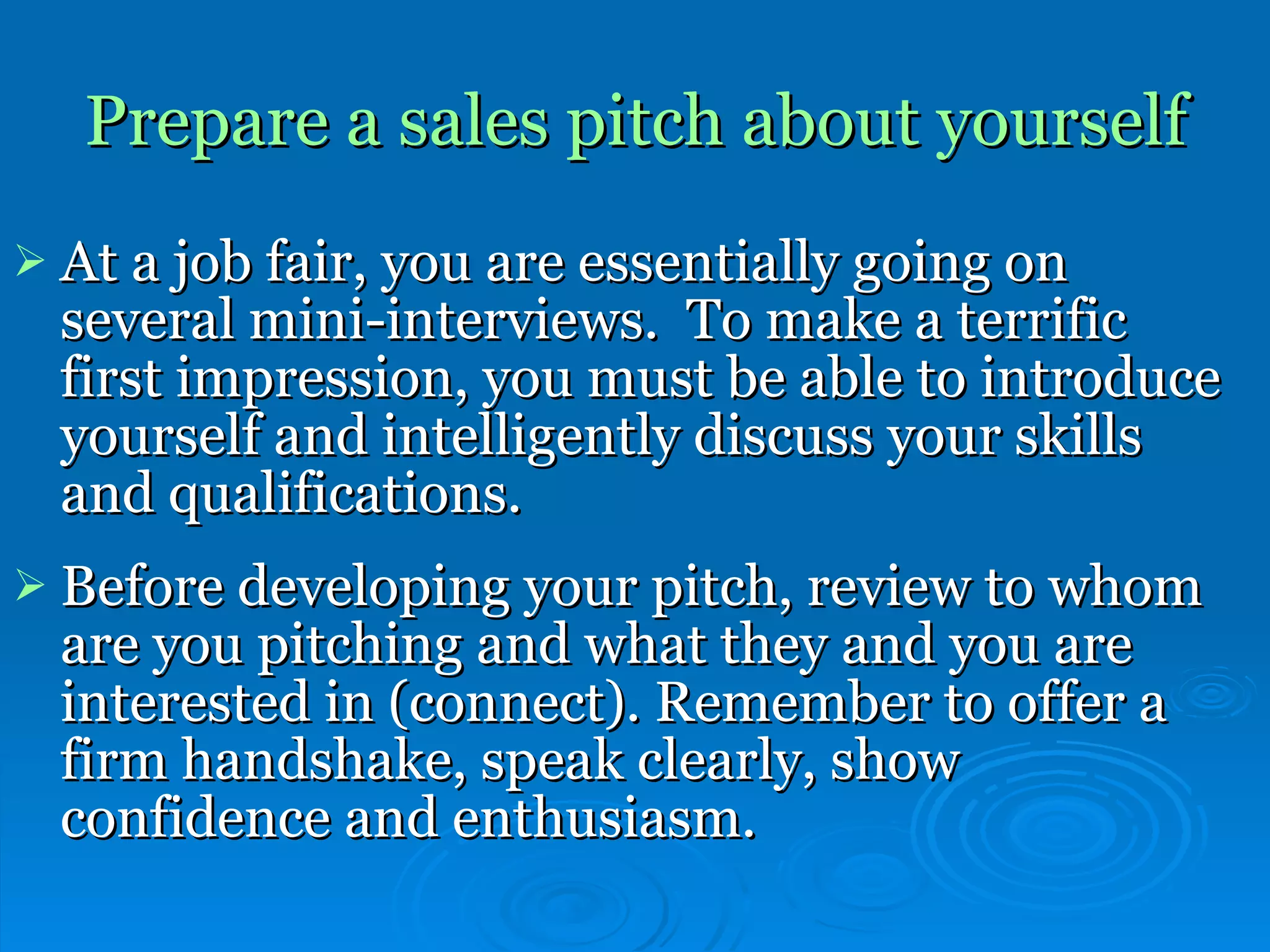 Prepare a sales pitch about yourself   At a job fair, you are essentially going on several mini-interviews.  To make a terrific first impression, you must be able to introduce yourself and intelligently discuss your skills and qualifications. Before developing your pitch, review to whom are you pitching and what they and you are interested in (connect). Remember to offer a firm handshake, speak clearly, show confidence and enthusiasm.   