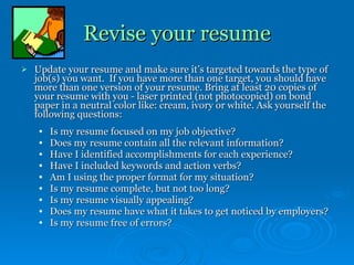 Revise your resume Update your resume and make sure it’s targeted towards the type of job(s) you want.  If you have more than one target, you should have more than one version of your resume. Bring at least 20 copies of your resume with you - laser printed (not photocopied) on bond paper in a neutral color like: cream, ivory or white. Ask yourself the following questions: Is my resume focused on my job objective? Does my resume contain all the relevant information? Have I identified accomplishments for each experience? Have I included keywords and action verbs? Am I using the proper format for my situation? Is my resume complete, but not too long? Is my resume visually appealing? Does my resume have what it takes to get noticed by employers? Is my resume free of errors? 