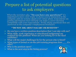 Prepare a list of potential questions to ask employers When the recruiter asks,  "Do you have any questions?”  it's important to have a few ready. It shows you're interested in the company and are serious about your career plans. Concentrate on getting information that will help you make a career decision compatible with your expectations. Avoid asking questions that are answered in the company's employment brochures.   **DO NOT ASK ABOUT SALARY OR BENEFITS** Do you have a written position description that I can take with me? What skills, work experience or educational background are required for the position? What are you looking for in the ideal candidate?  What will the major challenges be for the person who is hired?  What types of formal or on-the-job training programs does ___ Co. offer?  Why is the position open? What is the next step in the hiring process? 