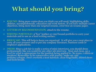 What should you bring? RESUME:  Bring more copies than you think you will need; highlighting skills, abilities, accomplishments, education and work history. If you have multiple career objectives, bring more than one targeted resume, error free on resume paper. LETTERS OF RECOMMENDATION:  attach to the resume. WRITING PORTFOLIO:  9”X12” leather or vinyl bound portfolio to carry your materials and to use as a hard writing surface.  BRIEFCASE:  This will help to keep you organized.  It will give you a neat place to carry all your resumes and to put any company literature, business cards or employer applications.  DRESS:  Since a job fair is really a series of mini-interviews, you should dress professionally like you would for any other job interview.  Neat and clean, up a level for what is appropriate for the position being applied to. No jeans, t-shirts or sneakers! Remember to be conservative with jewelry, make-up, and perfume/cologne. Don’t overlook a neat hairstyle, clean fingernails, shined shoes and fresh breath. 