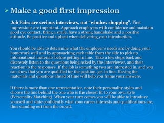 Make a good first impression   Job Fairs are serious interviews, not “window shopping”.  First impressions are important. Approach employers with confidence and maintain good eye contact. Bring a smile, have a strong handshake and a positive attitude. Be positive and upbeat when delivering your introduction.  You should be able to determine what the employer’s needs are by doing your homework well and by approaching each table from the side to pick up informational materials before getting in line.  Take a few steps back and discretely listen to the questions being asked by the interviewer, and their reaction to the responses. If the job is something you are interested in, and you can show that you are qualified for the position, get in line. Having the materials and questions ahead of time will help you frame your answers. If there is more than one representative, note their personality styles and choose the line behind the one who is the closest fit to your own style (Personality Matching). When your turn comes you will be able to introduce yourself and state confidently what your career interests and qualifications are, thus standing out from the crowd.  