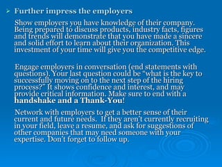 Further impress the employers Show employers you have knowledge of their company. Being prepared to discuss products, industry facts, figures and trends will demonstrate that you have made a sincere and solid effort to learn about their organization. This investment of your time will give you the competitive edge. Engage employers in conversation (end statements with questions). Your last question could be “what is the key to successfully moving on to the next step of the hiring process?” It shows confidence and interest, and may provide critical information. Make sure to end with a  handshake and a Thank-You ! Network with employers to get a better sense of their current and future needs.   If they aren’t currently recruiting in your field, leave a resume, and ask for suggestions of other companies that may need someone with your expertise. Don’t forget to follow up. 