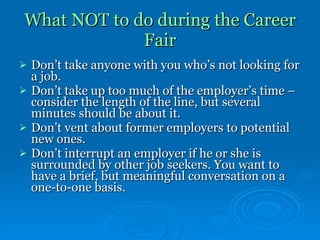 What NOT to do during the Career Fair Don’t take anyone with you who’s not looking for a job. Don’t take up too much of the employer’s time – consider the length of the line, but several minutes should be about it.  Don’t vent about former employers to potential new ones. Don’t interrupt an employer if he or she is surrounded by other job seekers. You want to have a brief, but meaningful conversation on a one-to-one basis. 
