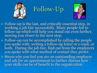 Follow-Up Follow-up is the last, and critically essential step, in working a job fair successfully. Many people fail to follow-up which will help you stand out even further, moving you closer to the next step.  Follow-up can be accomplished by calling the people you spoke with, writing a follow-up letter or e-mail, or both.  During the job fair, find out from the employers you spoke with what method of contact they prefer.  Stress why you feel you are an outstanding employee and ask for an appointment to further discuss how your skills can be of benefit to the organization.  