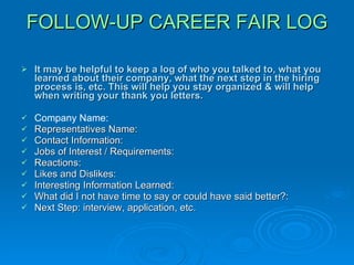 FOLLOW-UP CAREER FAIR LOG It may be helpful to keep a log of who you talked to, what you learned about their company, what the next step in the hiring process is, etc. This will help you stay organized & will help when writing your thank you letters. Company Name: Representatives Name: Contact Information: Jobs of Interest / Requirements: Reactions:  Likes and Dislikes: Interesting Information Learned: What did I not have time to say or could have said better?:  Next Step: interview, application, etc. 