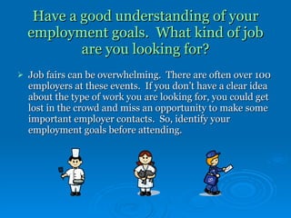 Have a good understanding of your employment goals.  What kind of job are you looking for? Job fairs can be overwhelming.  There are often over 100 employers at these events.  If you don’t have a clear idea about the type of work you are looking for, you could get lost in the crowd and miss an opportunity to make some important employer contacts.  So, identify your employment goals before attending. 