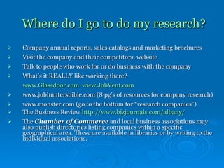 Where do I go to do my research? Company annual reports, sales catalogs and marketing brochures Visit the company and their competitors, website  Talk to people who work for or do business with the company What’s it REALLY like working there?  www.Glassdoor.com   www.JobVent.com www.jobhuntersbible.com (8 pg’s of resources for company research) www.monster.com (go to the bottom for “research companies”) The Business Review  http:// www.bizjournals.com/albany / The  Chamber of Commerce  and local business associations may also publish directories listing companies within a specific geographical area. These are available in libraries or by writing to the individual associations.   