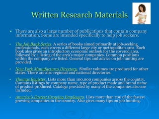 Written Research Materials There are also a large number of publications that contain company information. Some are intended specifically to help job seekers. The Job Bank Series .  A series of books aimed primarily at job-seeking professionals, each covers a different large city or metropolitan area. Each book also gives an introductory economic outlook for the covered area, followed by a listing of the area's major companies. Common positions within the company are listed. General tips and advice on job hunting are provided. New York Manufactures Directory .  Similar volumes are produced for other states. There are also regional and national directories. Thomas Register .  Lists more than 100,000 companies across the country. Contains listings by company name, type of product made and brand name of product produced. Catalogs provided by many of the companies also are included. America's Fastest Growing Employers .  Lists more than 700 of the fastest growing companies in the country. Also gives many tips on job hunting. 