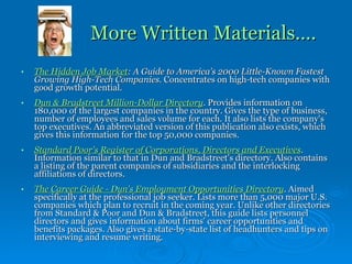 More Written Materials…. The Hidden Job Market : A Guide to America's 2000 Little-Known Fastest Growing High-Tech Companies.  Concentrates on high-tech companies with good growth potential. Dun & Bradstreet Million-Dollar Directory .  Provides information on 180,000 of the largest companies in the country. Gives the type of business, number of employees and sales volume for each. It also lists the company's top executives. An abbreviated version of this publication also exists, which gives this information for the top 50,000 companies. Standard Poor's Register of Corporations, Directors and Executives .  Information similar to that in Dun and Bradstreet's directory. Also contains a listing of the parent companies of subsidiaries and the interlocking affiliations of directors. The Career Guide - Dun's Employment Opportunities Directory .  Aimed specifically at the professional job seeker. Lists more than 5,000 major U.S. companies which plan to recruit in the coming year. Unlike other directories from Standard & Poor and Dun & Bradstreet, this guide lists personnel directors and gives information about firms' career opportunities and benefits packages. Also gives a state-by-state list of headhunters and tips on interviewing and resume writing. 