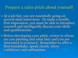 Prepare a sales pitch about yourself   At a job fair, you are essentially going on several mini-interviews.  To make a terrific first impression, you must be able to introduce yourself and intelligently discuss your skills and qualifications. Before developing your pitch, review to whom are you pitching and what they and you are interested in (connect). Remember to offer a firm handshake, speak clearly, show confidence and enthusiasm.   