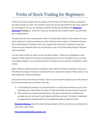 Tricks of Stock Trading for Beginners
There are number of people who are making a lot of money from stock market as compare to
any other business or work. The question is that how can you get profit from this stock market. If
you are beginner and you are looking any specific tutorial and guidelines like Sharelord
Advanced Strategy etc, which can make you successful stock market investor, as such there
are no specifications.

The good trick for new investing stock market is to keep close lookout on the market and know
what is going on in exact connected to a stock that they wish to invest in. Understand to know
the fundamentals and sticking to them, you research the market and understand every risk.
These are some important point you should keep in your mind while trading stocks to become
more successful.

You are a new investor so firstly concern the stock brokers. There are no shortages of stock
brokers in stock market but if you are investing huge amount then it is better for you, you have
own trading strategy. If you are doing this then it is good for you to start the investment in stock
market.

Stock market is a place where the companies owner sale his company ownership. If you buy a
Fifty three percentage of company ownership then you become the owner of that company. You
have fully power to take the decision.

If you want to how much risk are involve in stock so you are able to keep an eye on the value of
the moving of shares you can trade in this way:-

   1) In the trading the investors buy and sell stocks on a daily basis and keep an eye on the
       fluctuating cost of the stocks and when it is best the stocks are sold to get the top price.
   2) The investors buy shares and keep them in the stock, whenever the conditions are
       possible and you are bound to get highest profit these are sold. This type of investment
       is suggested for companies that show exceptional results on long-term basis.

   Sharelord Strategy clears the share renting concept in which you rent out your shares for a
   cash return each month.

   http://www.totalwealthconcepts.com
 