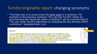 • “The best way is to synonymize the third word in a sentence. For
example in the previous sentence “You can fool Turnitin robots by
synonymizing the keywords within a sentence” can be synonymized to
“You can cheat Turnitin algorithms by changing the key phrases within
a sentence.” (paperperhour, n.d.)
Turnitin originality report: changing synonyms
 