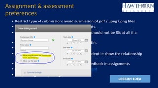 • Restrict type of submission: avoid submission of.pdf / .jpeg /.png files
• Choose ‘Student repository’ in all assignments.
• Include reference list in originality report ie should not be 0% at all if a
reference list is included.
• Marking criteria awarding response to Turnitin.
• Culture of :
• - giving ownership/responsibility back to student ie show the relationship
between ethics and academic integrity
• -demonstrating progress and response to feedback in assignments
• -avoid focussing on the % but more the content
• -responding and reporting of the breach
Assignment & assessment
preferences
LESSON IDEA
 