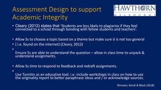 Assessment Design to support
Academic Integrity
• Cleary (2012) states that ‘Students are less likely to plagiarize if they feel
connected to a school through bonding with fellow students and teachers’.
• Allow Ss to choose a topic based on a theme but make sure it is not too general
• ( i.e. found on the internet) (Cleary, 2012)
•
Ensure Ss are able to understand the question – allow in class time to unpack &
understand assignments.
• Allow Ss time to respond to feedback and redraft assignments.
•
Use Turnitin as an educative tool. i.e. include workshops in class on how to use
the originality report to better paraphrase ideas and / or acknowledge sources.
Dinneen, Kendi & Black (2018)
 