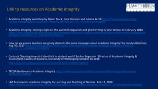 Link to resources on Academic integrity
• Academic integrity workshop by Alison Black, Cara Dinneen and Juliana Kendi https://learningandteaching-
navitas.com/playagain/academic-integrity-workshop/?_sf_s=Academic+integrity
• Academic Integrity: Shining a light on the world of plagiarism and ghostwriting by Ann Wilson 21 February 2018
https://learningandteaching-navitas.com/playagain/academic-integrity-shining-a-light-on-the-world-of-plagiarism-
and-ghost-writing/?_sf_s=Academic+integrity
• How do we ensure teachers are giving students the same messages about academic integrity? by Jocelyn Robinson
Aug 30, 2017 https://learningandteaching-navitas.com/teachers-students-messages-academic-integrity-
curtin/?_sf_s=Academic+integrity
• Contract Cheating-How do I identify it in student work? By Ann Rogerson , Director of Academic Integrity &
Assessment, Faculty of Business, University of Wollongong October 16 2018
• https://register.gotowebinar.com/register/4159632101957500675
• TEQSA Guidance to Academic Integrity https://www.teqsa.gov.au/latest-news/publications/guidance-note-
academic-integrity
• L&T Framework: academic integrity by Learning and Teaching at Navitas · Feb 13, 2018
https://learningandteaching-navitas.com/articles/lt-frameworks-academic-integrity/?_sf_s=Academic+integrity
 