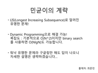 민균이의 계략
출제자: 최준민
ㆍLIS(Longest Increasing Subsequence)로 알려진
유명한 문제!
ㆍDynamic Programming으로 해결 가능!
복잡도 : 기본적으로 O(N^2)이지만 binary search
를 사용하면 O(NlgN)도 가능합니다.
ㆍ워낙 유명한 문제라 구글링만 해도 답이 나오니
자세한 설명은 생략하겠습니다…
 