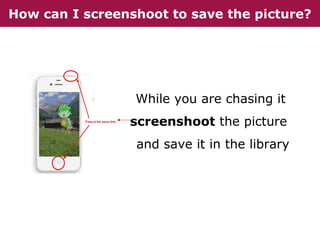 How can I screenshoot to save the picture?

While you are chasing it
screenshoot the picture
and save it in the library

 