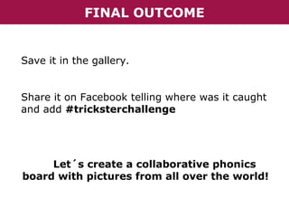 FINAL OUTCOME

Save it in the gallery.
Share it on Facebook telling where was it caught
and add #tricksterchallenge

Let´s create a collaborative phonics
board with pictures from all over the world!

 