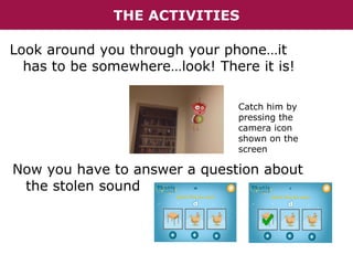 THE ACTIVITIES
Look around you through your phone…it
has to be somewhere…look! There it is!
Catch him by
pressing the
camera icon
shown on the
screen

Now you have to answer a question about
the stolen sound

 