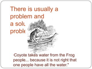 There is usually a problem anda solution  to the problem."Coyote takes water from the Frog people... because it is not right that one people have all the water."