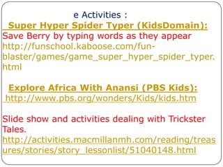 e Activities :  Super Hyper Spider Typer (KidsDomain): Save Berry by typing words as they appearhttp://funschool.kaboose.com/fun-blaster/games/game_super_hyper_spider_typer.htmlExplore Africa With Anansi (PBS Kids): http://www.pbs.org/wonders/Kids/kids.htmSlide show and activities dealing with Trickster Tales.http://activities.macmillanmh.com/reading/treasures/stories/story_lessonlist/51040148.html