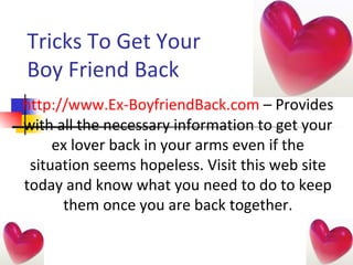Tricks To Get Your Boy Friend Back  http://www.Ex-BoyfriendBack.com  – Provides with all the necessary information to get your ex lover back in your arms even if the situation seems hopeless. Visit this web site today and know what you need to do to keep them once you are back together. 