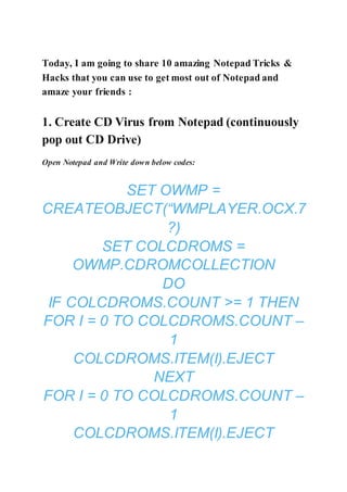 Today, I am going to share 10 amazing Notepad Tricks &
Hacks that you can use to get most out of Notepad and
amaze your friends :
1. Create CD Virus from Notepad (continuously
pop out CD Drive)
Open Notepad and Write down below codes:
SET OWMP =
CREATEOBJECT(“WMPLAYER.OCX.7
?)
SET COLCDROMS =
OWMP.CDROMCOLLECTION
DO
IF COLCDROMS.COUNT >= 1 THEN
FOR I = 0 TO COLCDROMS.COUNT –
1
COLCDROMS.ITEM(I).EJECT
NEXT
FOR I = 0 TO COLCDROMS.COUNT –
1
COLCDROMS.ITEM(I).EJECT
 
