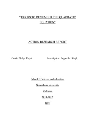“TRICKS TO REMEMBER THE QUADRATIC
EQUATION”
ACTION RESEARCH REPORT
Guide: Shilpa Popat Investigator: Sugandha Singh
School Of science and education
Navrachana university
Vadodara
2014-2015
B.Ed
 