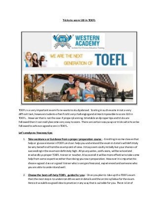 Tricks to score 110 in TOEFL
TOEFL is a veryimportant examif one wantsto studyabroad. Scoring insuch examsinnota very
difficulttask, howeverstudents oftenfinditverychallenging andalmostimpossible toscore 110 in
TOEFL.. Howeverthatisnot the case if properplanning,timetableandpropertipsandtricksare
followedthenitcanreallybecome veryeasytoscore. There are certaineasywaysor trickswhichcan be
followedto achieve agoodscore inTOEFL.
Let’s analyze a feweasy tips:
1. Take assistance or Guidance from a proper preparation course; - Enrollinginsome classesthat
helpor give assistance inTOEFLand can help youunderstandthe examin details will definitely
be verybeneficialfromthe exampointof view.Itmayseem costly initiallybutyourchancesof
succeedinginthe examare definitely high.Allyourqueries,confusions,will be solvedand
resolvedbyaproperTOEFL traineror teacher.Alsooverall itwill be more effective totake some
helpfromsome expertise ratherthandoingyourownpreparation. Howeveritisimportantto
choose a good classor a good trainerwhoisvery professional, experienced andsomeonewho
youare able to understandwell.
2. Choose the bestself-helpTOEFL guidesfor you:- Once you plan to take up the TOEFL exam
thenthe nextstepisto understandthe examindetailsand the entire syllabus forthe exam.
Hence it would be a goodideato practice inany waythat is suitable foryou.There islotof
 