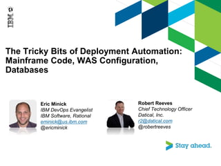 The Tricky Bits of Deployment Automation:
Mainframe Code, WAS Configuration,
Databases
Eric Minick
IBM DevOps Evangelist
IBM Software, Rational
eminick@us.ibm.com
@ericminick
Robert Reeves
Chief Technology Officer
Datical, Inc.
r2@datical.com
@robertreeves
 