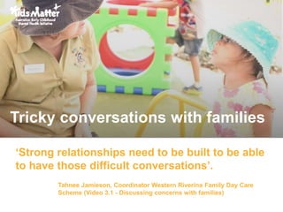 ‘Strong relationships need to be built to be able
to have those difficult conversations’.
Tahnee Jamieson, Coordinator Western Riverina Family Day Care
Scheme (Video 3.1 - Discussing concerns with families)
Tricky conversations with families
 