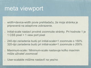 width=device-width povie prehliadaču, že moja stránka je 
pripravená na adaptívne zobrazenie. 
Initial-scale nastaví prvotné zoomnutie stránky. Pri hodnote 1 je 
1 CSS pixel = 1 view port pixel 
240-dpi zariadenia budú pri initial-scale=1 zoomnute o 150% 
320-dpi zariadenia budú pri initial-scale=1 zoomnute o 200% 
Maximum-scale / Minimum-scale nastavuje koľko max/min 
môže uživateľ zoomovať 
User-scalable môžme nastaviť na yes/no 
 