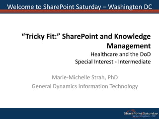 Welcome to SharePoint Saturday – Washington DC “Tricky Fit:” SharePoint and Knowledge ManagementHealthcare and the DoDSpecial Interest - Intermediate Marie-Michelle Strah, PhD General Dynamics Information Technology 