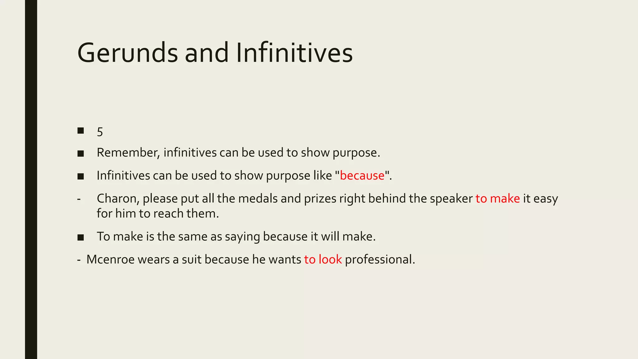 Gerunds and Infinitives
■ 5
■ Remember, infinitives can be used to show purpose.
■ Infinitives can be used to show purpose like "because".
- Charon, please put all the medals and prizes right behind the speaker to make it easy
for him to reach them.
■ To make is the same as saying because it will make.
- Mcenroe wears a suit because he wants to look professional.
 
