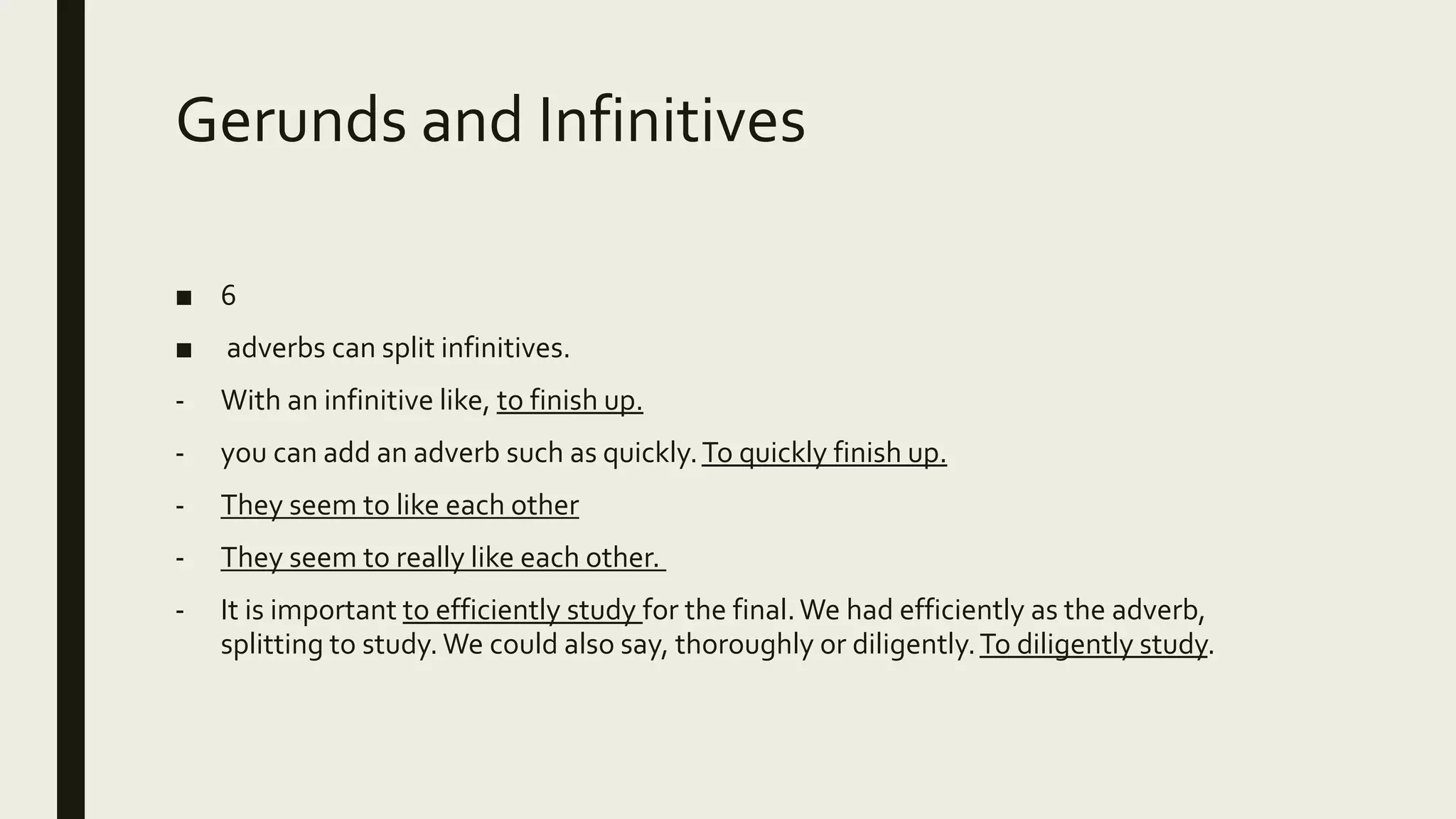 Gerunds and Infinitives
■ 6
■ adverbs can split infinitives.
- With an infinitive like, to finish up.
- you can add an adverb such as quickly.To quickly finish up.
- They seem to like each other
- They seem to really like each other.
- It is important to efficiently study for the final.We had efficiently as the adverb,
splitting to study. We could also say, thoroughly or diligently.To diligently study.
 