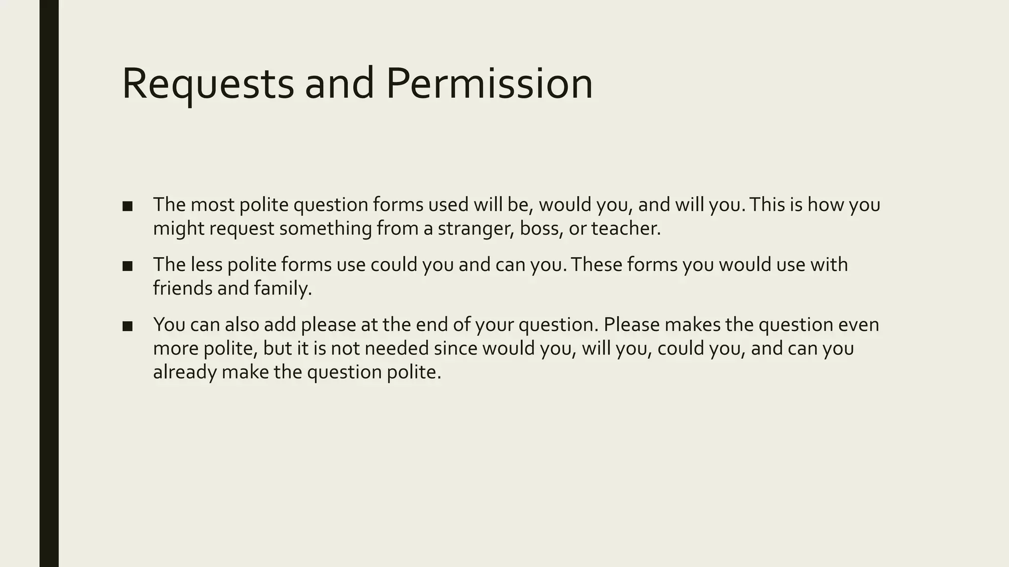 Requests and Permission
■ The most polite question forms used will be, would you, and will you.This is how you
might request something from a stranger, boss, or teacher.
■ The less polite forms use could you and can you.These forms you would use with
friends and family.
■ You can also add please at the end of your question. Please makes the question even
more polite, but it is not needed since would you, will you, could you, and can you
already make the question polite.
 