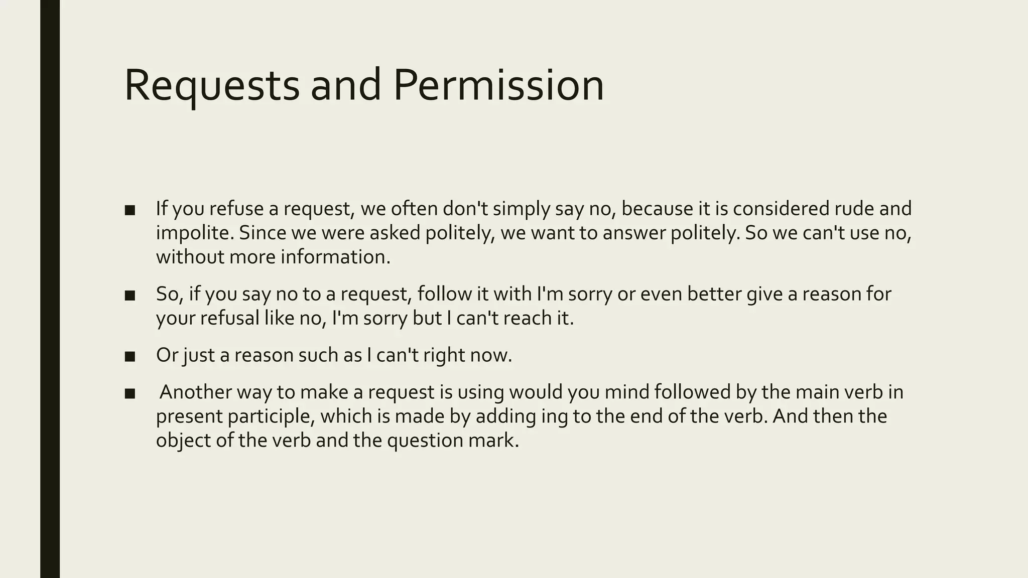 Requests and Permission
■ If you refuse a request, we often don't simply say no, because it is considered rude and
impolite. Since we were asked politely, we want to answer politely. So we can't use no,
without more information.
■ So, if you say no to a request, follow it with I'm sorry or even better give a reason for
your refusal like no, I'm sorry but I can't reach it.
■ Or just a reason such as I can't right now.
■ Another way to make a request is using would you mind followed by the main verb in
present participle, which is made by adding ing to the end of the verb. And then the
object of the verb and the question mark.
 