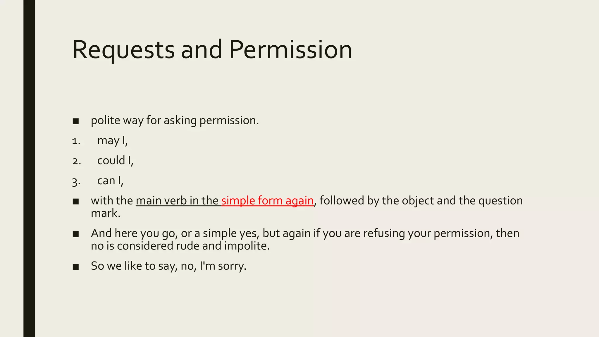 Requests and Permission
■ polite way for asking permission.
1. may I,
2. could I,
3. can I,
■ with the main verb in the simple form again, followed by the object and the question
mark.
■ And here you go, or a simple yes, but again if you are refusing your permission, then
no is considered rude and impolite.
■ So we like to say, no, I'm sorry.
 