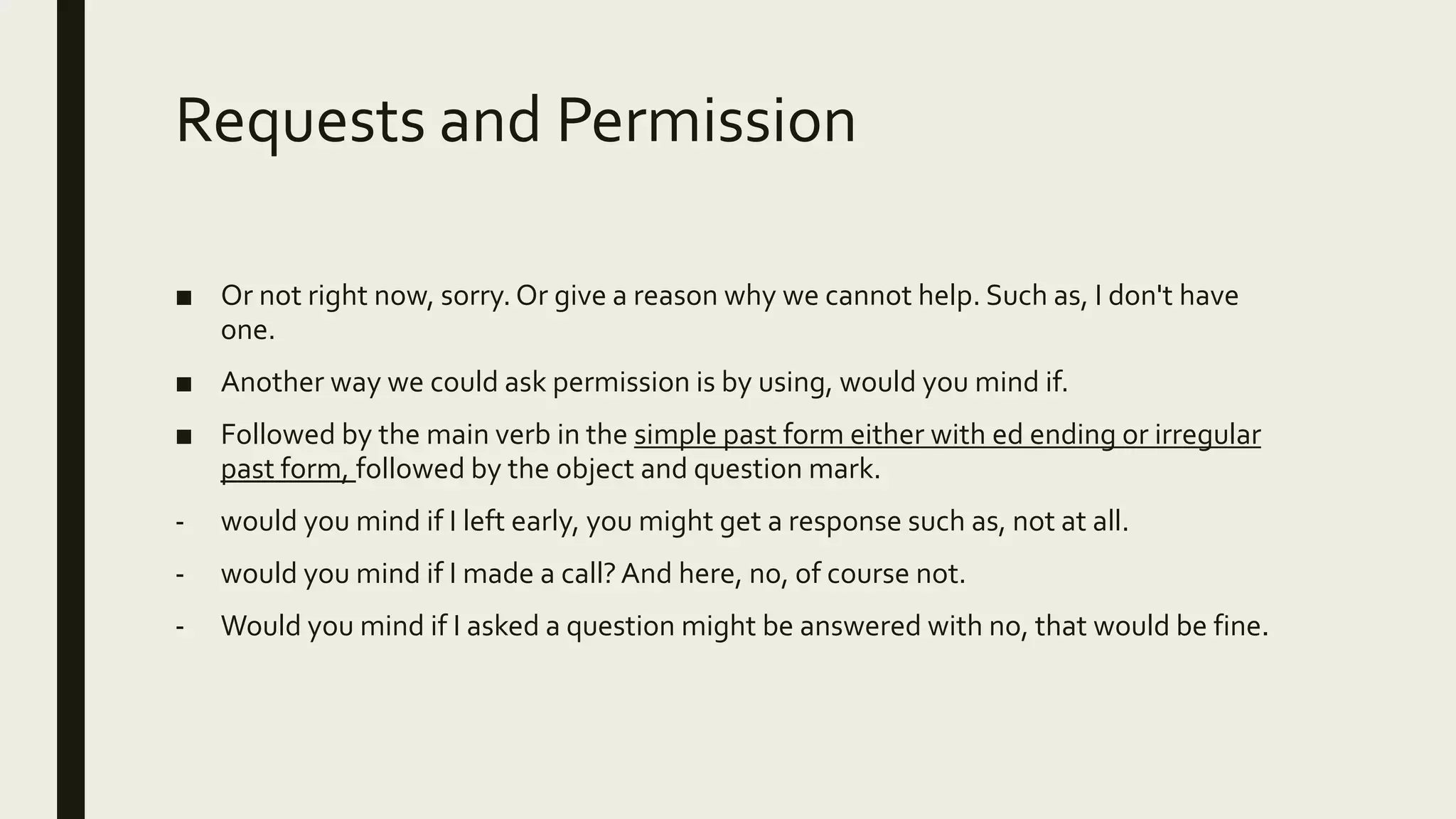 Requests and Permission
■ Or not right now, sorry. Or give a reason why we cannot help. Such as, I don't have
one.
■ Another way we could ask permission is by using, would you mind if.
■ Followed by the main verb in the simple past form either with ed ending or irregular
past form, followed by the object and question mark.
- would you mind if I left early, you might get a response such as, not at all.
- would you mind if I made a call?And here, no, of course not.
- Would you mind if I asked a question might be answered with no, that would be fine.
 