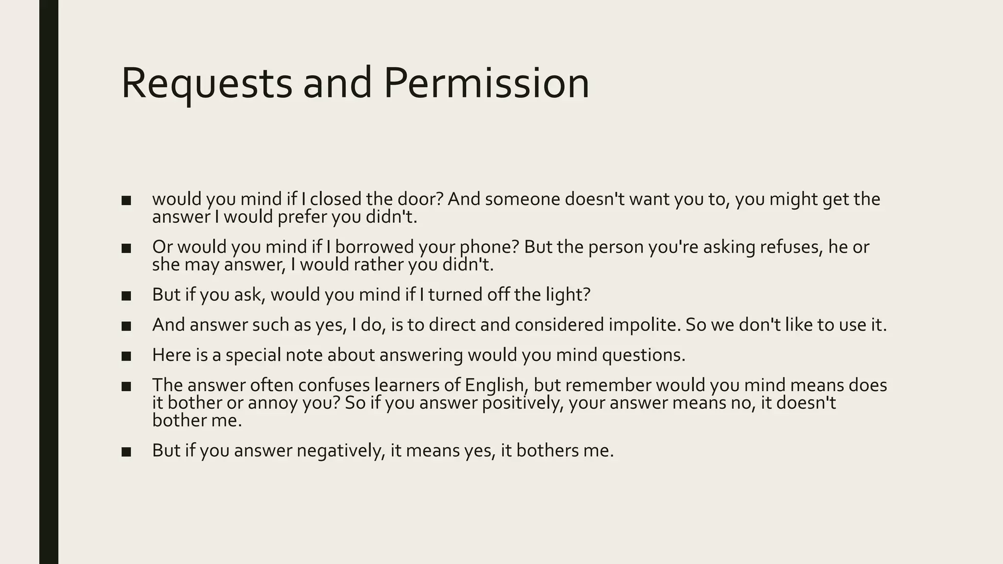 Requests and Permission
■ would you mind if I closed the door? And someone doesn't want you to, you might get the
answer I would prefer you didn't.
■ Or would you mind if I borrowed your phone? But the person you're asking refuses, he or
she may answer, I would rather you didn't.
■ But if you ask, would you mind if I turned off the light?
■ And answer such as yes, I do, is to direct and considered impolite. So we don't like to use it.
■ Here is a special note about answering would you mind questions.
■ The answer often confuses learners of English, but remember would you mind means does
it bother or annoy you? So if you answer positively, your answer means no, it doesn't
bother me.
■ But if you answer negatively, it means yes, it bothers me.
 