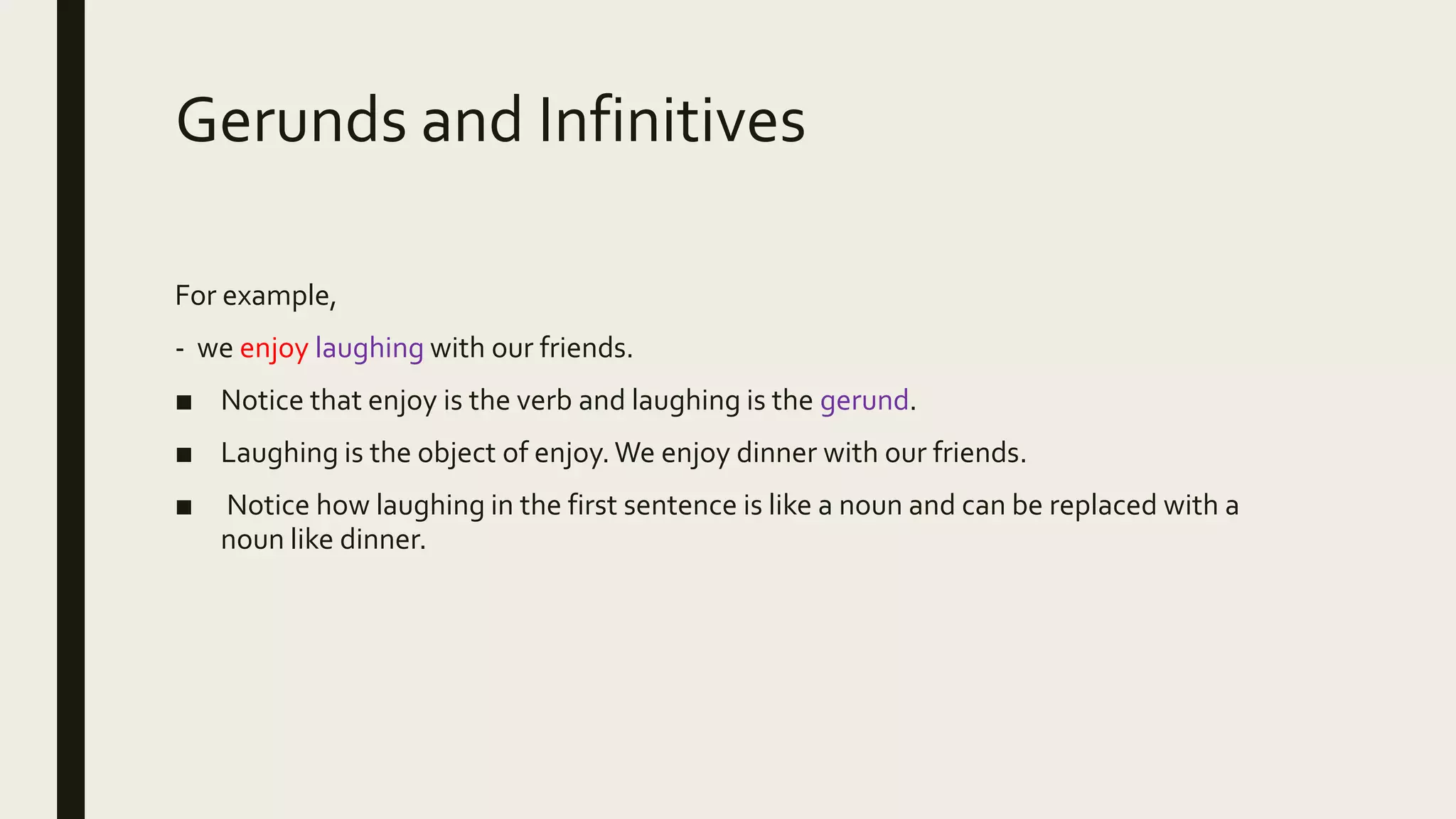 Gerunds and Infinitives
For example,
- we enjoy laughing with our friends.
■ Notice that enjoy is the verb and laughing is the gerund.
■ Laughing is the object of enjoy.We enjoy dinner with our friends.
■ Notice how laughing in the first sentence is like a noun and can be replaced with a
noun like dinner.
 