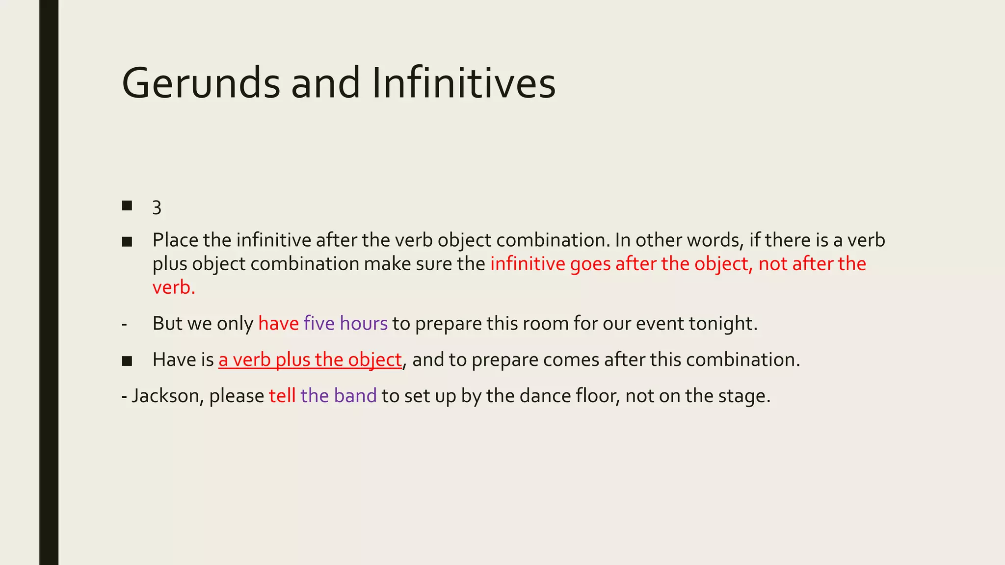 Gerunds and Infinitives
■ 3
■ Place the infinitive after the verb object combination. In other words, if there is a verb
plus object combination make sure the infinitive goes after the object, not after the
verb.
- But we only have five hours to prepare this room for our event tonight.
■ Have is a verb plus the object, and to prepare comes after this combination.
- Jackson, please tell the band to set up by the dance floor, not on the stage.
 