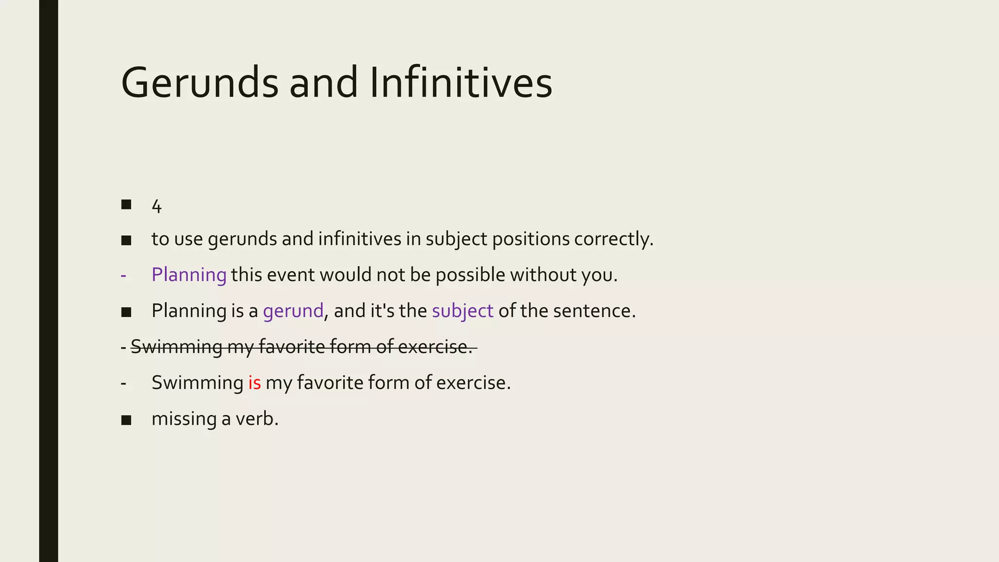 Gerunds and Infinitives
■ 4
■ to use gerunds and infinitives in subject positions correctly.
- Planning this event would not be possible without you.
■ Planning is a gerund, and it's the subject of the sentence.
- Swimming my favorite form of exercise.
- Swimming is my favorite form of exercise.
■ missing a verb.
 